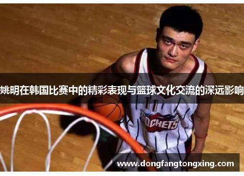 姚明在韩国比赛中的精彩表现与篮球文化交流的深远影响
